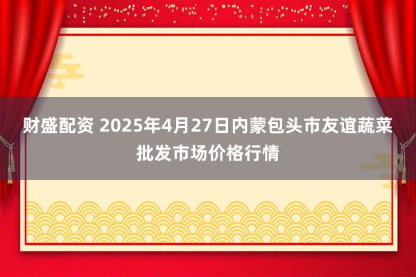 财盛配资 2025年4月27日内蒙包头市友谊蔬菜批发市场价格行情