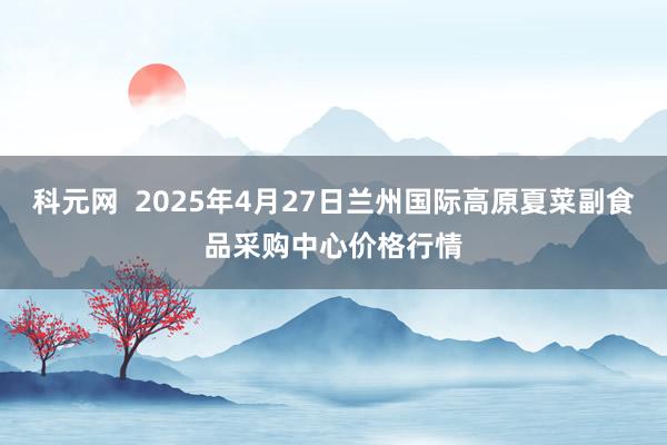 科元网  2025年4月27日兰州国际高原夏菜副食品采购中心价格行情