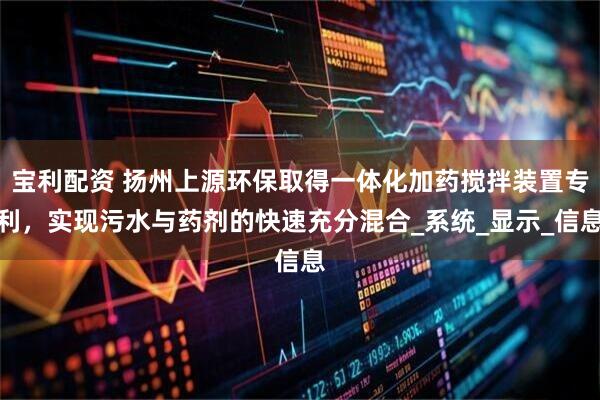 宝利配资 扬州上源环保取得一体化加药搅拌装置专利，实现污水与药剂的快速充分混合_系统_显示_信息