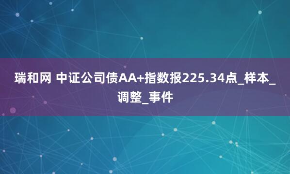 瑞和网 中证公司债AA+指数报225.34点_样本_调整_事件