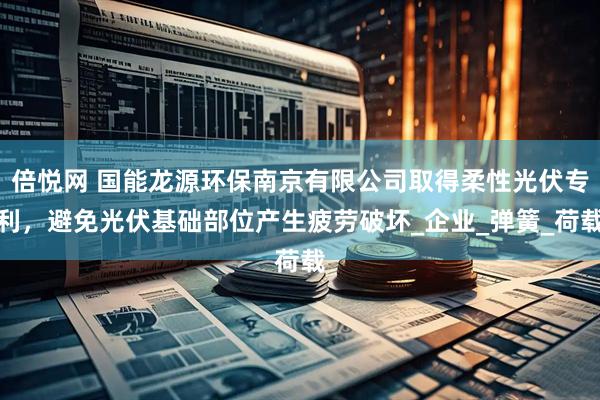 倍悦网 国能龙源环保南京有限公司取得柔性光伏专利，避免光伏基础部位产生疲劳破坏_企业_弹簧_荷载