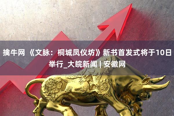 擒牛网 《文脉：桐城凤仪坊》新书首发式将于10日举行_大皖新闻 | 安徽网