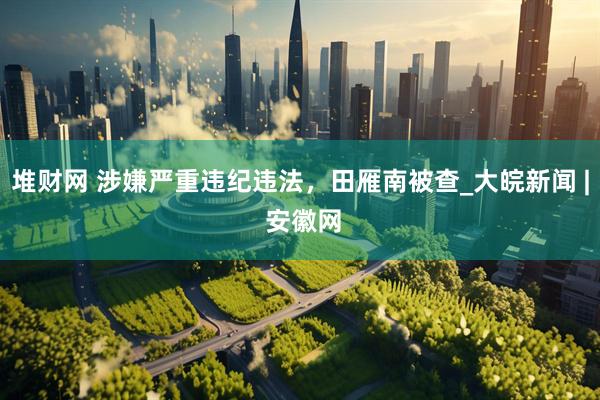 堆财网 涉嫌严重违纪违法，田雁南被查_大皖新闻 | 安徽网