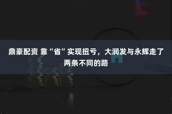 鼎豪配资 靠“省”实现扭亏，大润发与永辉走了两条不同的路