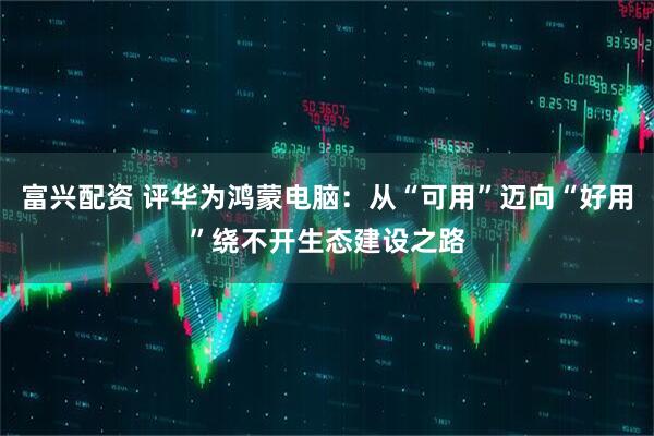 富兴配资 评华为鸿蒙电脑：从“可用”迈向“好用”绕不开生态建设之路