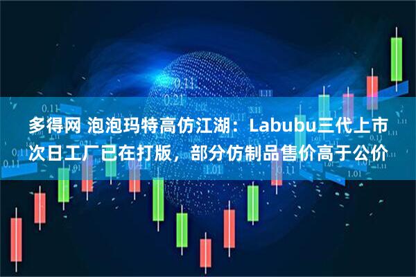 多得网 泡泡玛特高仿江湖：Labubu三代上市次日工厂已在打版，部分仿制品售价高于公价