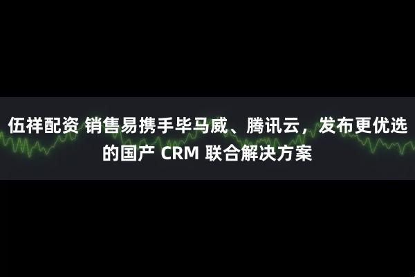 伍祥配资 销售易携手毕马威、腾讯云，发布更优选的国产 CRM 联合解决方案