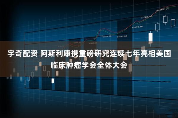 宇奇配资 阿斯利康携重磅研究连续七年亮相美国临床肿瘤学会全体大会