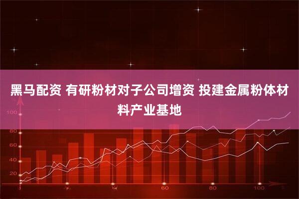 黑马配资 有研粉材对子公司增资 投建金属粉体材料产业基地