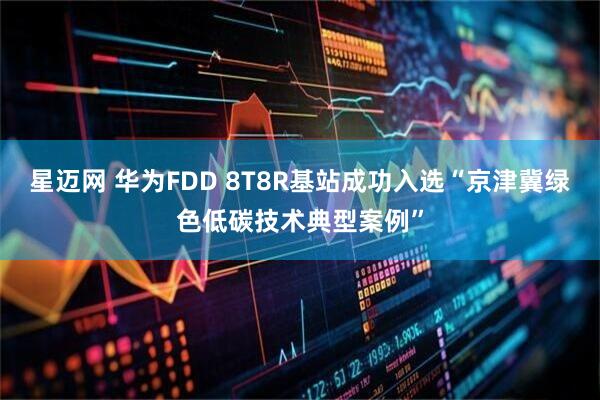 星迈网 华为FDD 8T8R基站成功入选“京津冀绿色低碳技术典型案例”