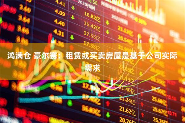 鸿满仓 豪尔赛：租赁或买卖房屋是基于公司实际需求
