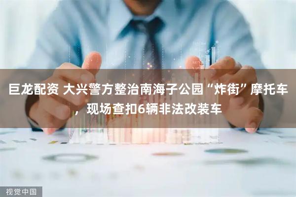 巨龙配资 大兴警方整治南海子公园“炸街”摩托车，现场查扣6辆非法改装车