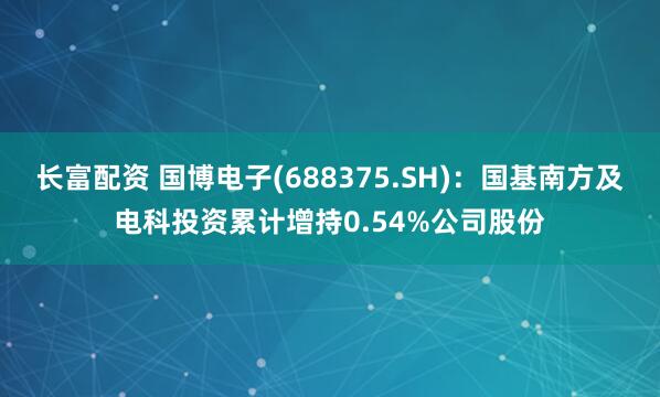 长富配资 国博电子(688375.SH)：国基南方及电科投资累计增持0.54%公司股份