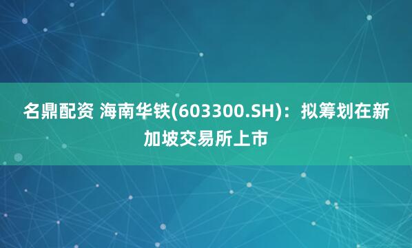 名鼎配资 海南华铁(603300.SH)：拟筹划在新加坡交易所上市