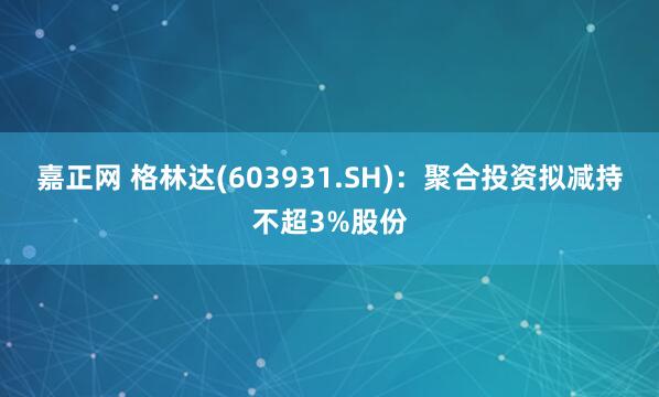 嘉正网 格林达(603931.SH)：聚合投资拟减持不超3%股份