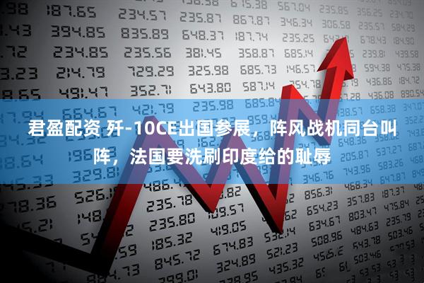 君盈配资 歼-10CE出国参展，阵风战机同台叫阵，法国要洗刷印度给的耻辱