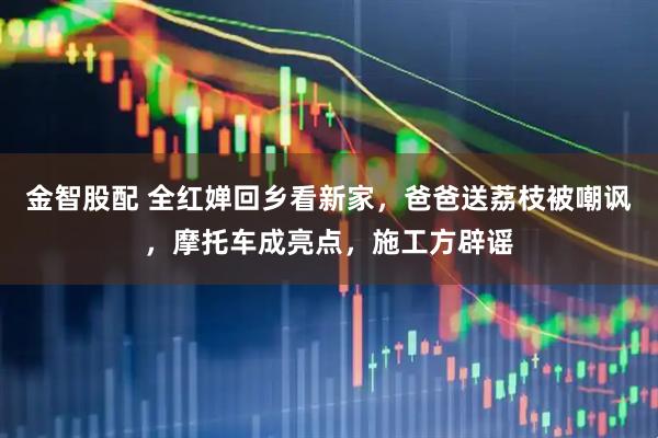 金智股配 全红婵回乡看新家，爸爸送荔枝被嘲讽，摩托车成亮点，施工方辟谣