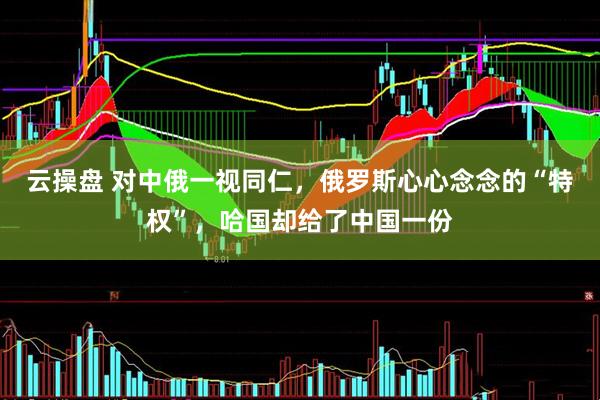 云操盘 对中俄一视同仁，俄罗斯心心念念的“特权”，哈国却给了中国一份