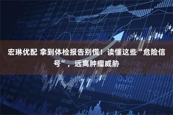 宏琳优配 拿到体检报告别慌！读懂这些“危险信号”，远离肿瘤威胁