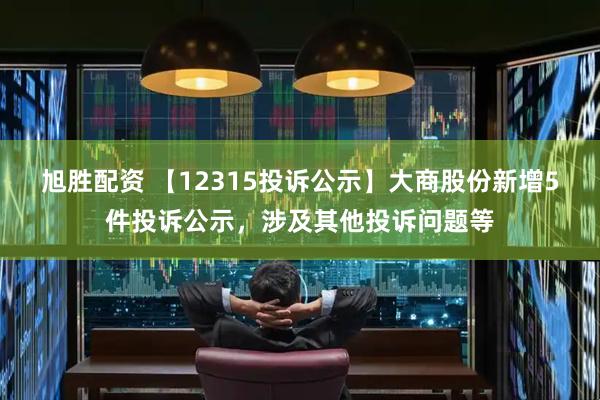 旭胜配资 【12315投诉公示】大商股份新增5件投诉公示，涉及其他投诉问题等