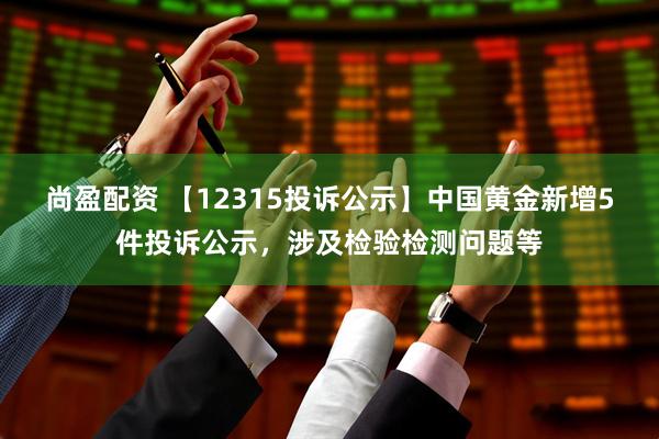 尚盈配资 【12315投诉公示】中国黄金新增5件投诉公示，涉及检验检测问题等