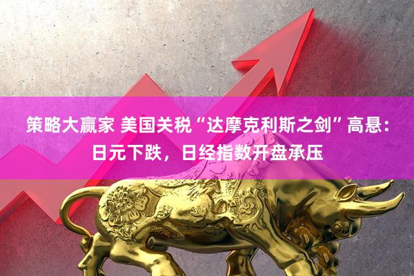 策略大赢家 美国关税“达摩克利斯之剑”高悬：日元下跌，日经指数开盘承压