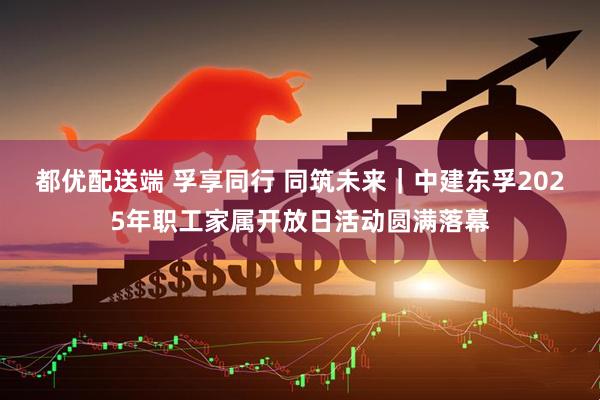 都优配送端 孚享同行 同筑未来｜中建东孚2025年职工家属开放日活动圆满落幕