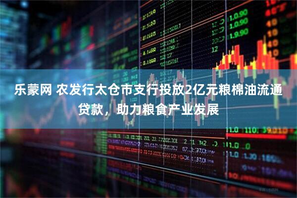 乐蒙网 农发行太仓市支行投放2亿元粮棉油流通贷款，助力粮食产业发展