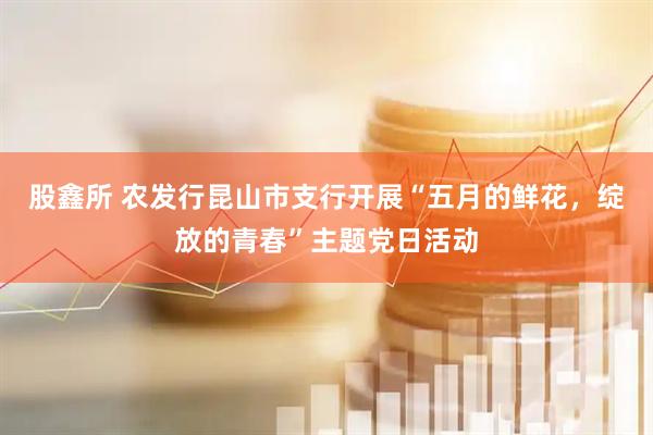 股鑫所 农发行昆山市支行开展“五月的鲜花，绽放的青春”主题党日活动
