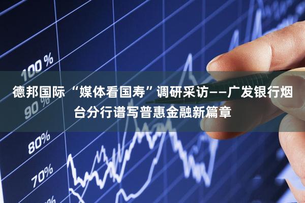 德邦国际 “媒体看国寿”调研采访——广发银行烟台分行谱写普惠金融新篇章