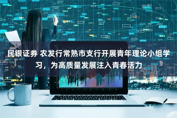 民银证券 农发行常熟市支行开展青年理论小组学习，为高质量发展注入青春活力