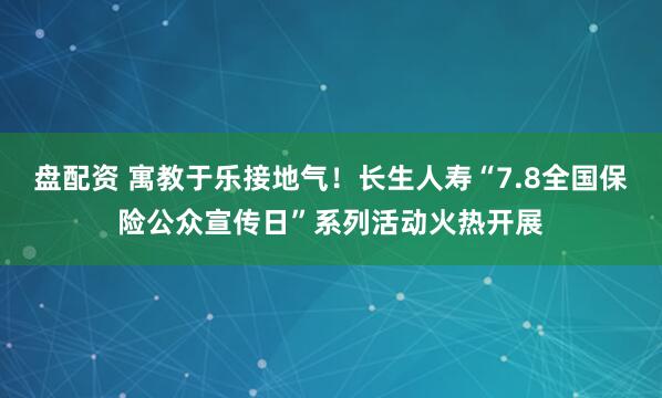 盘配资 寓教于乐接地气！长生人寿“7.8全国保险公众宣传日”系列活动火热开展
