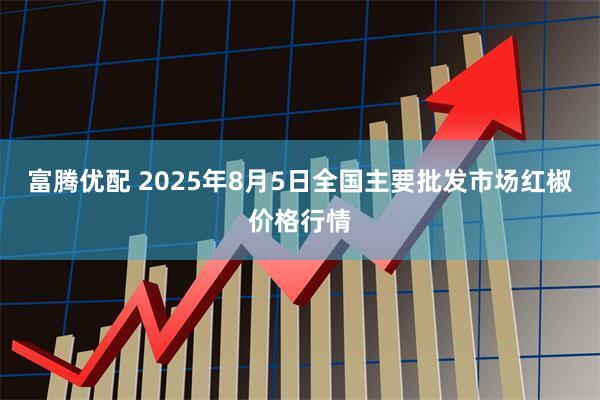 富腾优配 2025年8月5日全国主要批发市场红椒价格行情