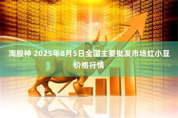 淘股神 2025年8月5日全国主要批发市场红小豆价格行情