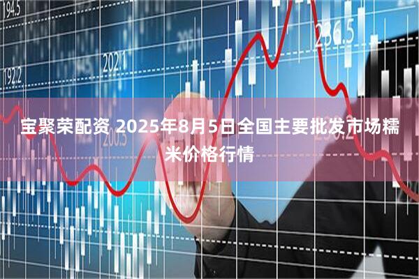 宝聚荣配资 2025年8月5日全国主要批发市场糯米价格行情