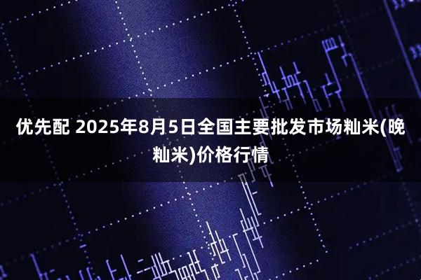 优先配 2025年8月5日全国主要批发市场籼米(晚籼米)价格行情