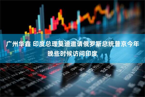 广州华鑫 印度总理莫迪邀请俄罗斯总统普京今年晚些时候访问印度