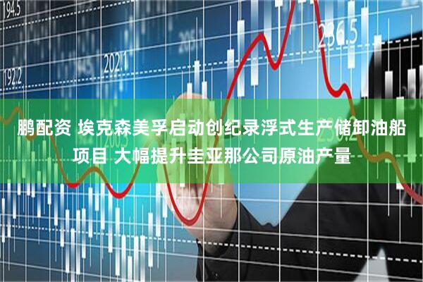 鹏配资 埃克森美孚启动创纪录浮式生产储卸油船项目 大幅提升圭亚那公司原油产量
