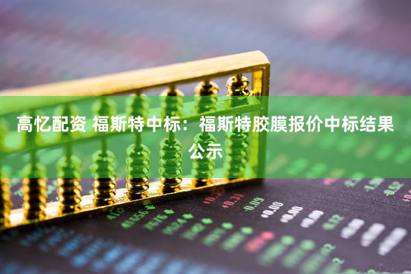 高忆配资 福斯特中标：福斯特胶膜报价中标结果公示