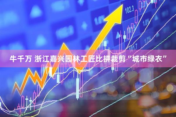 牛千万 浙江嘉兴园林工匠比拼裁剪“城市绿衣”
