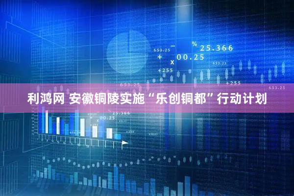 利鸿网 安徽铜陵实施“乐创铜都”行动计划