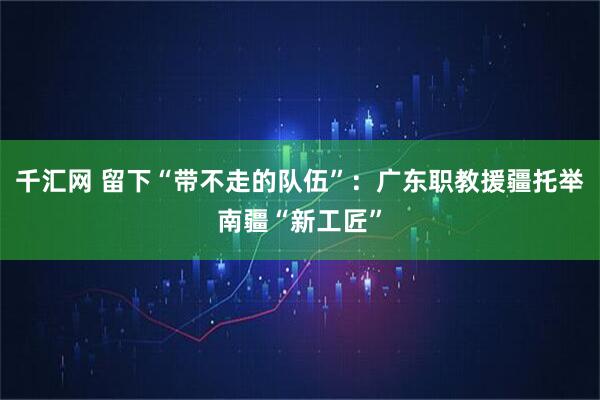 千汇网 留下“带不走的队伍”：广东职教援疆托举南疆“新工匠”