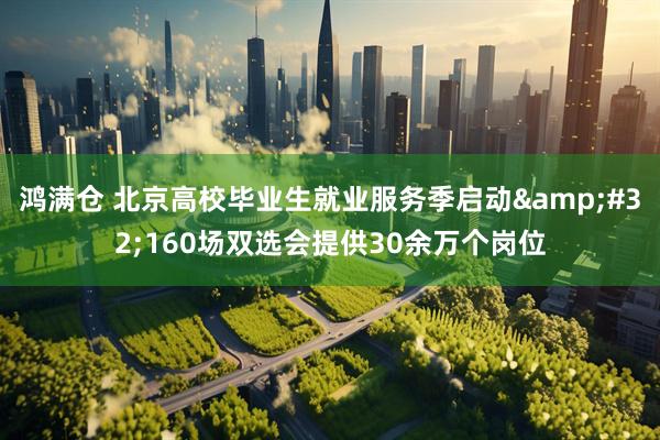 鸿满仓 北京高校毕业生就业服务季启动&#32;160场双选会提供30余万个岗位