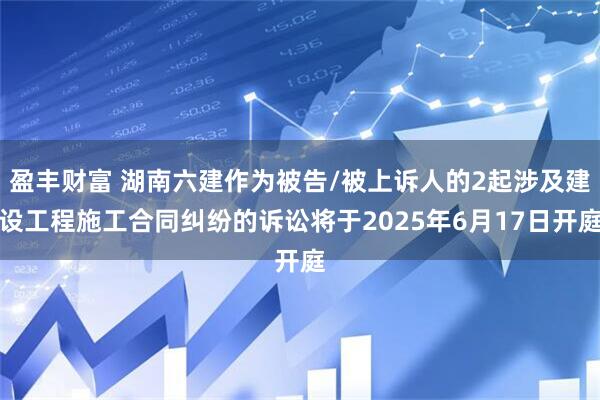 盈丰财富 湖南六建作为被告/被上诉人的2起涉及建设工程施工合同纠纷的诉讼将于2025年6月17日开庭