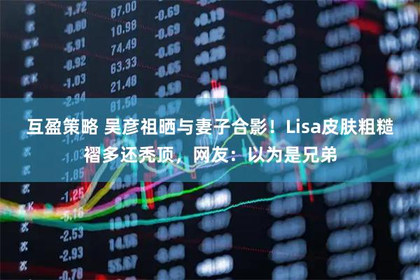 互盈策略 吴彦祖晒与妻子合影！Lisa皮肤粗糙褶多还秃顶，网友：以为是兄弟