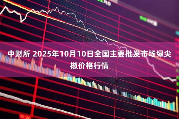 中财所 2025年10月10日全国主要批发市场绿尖椒价格行情