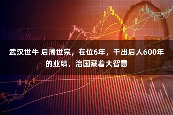 武汉世牛 后周世宗，在位6年，干出后人600年的业绩，治国藏着大智慧