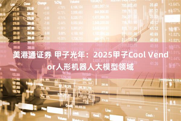 美港通证券 甲子光年：2025甲子Cool Vendor人形机器人大模型领域