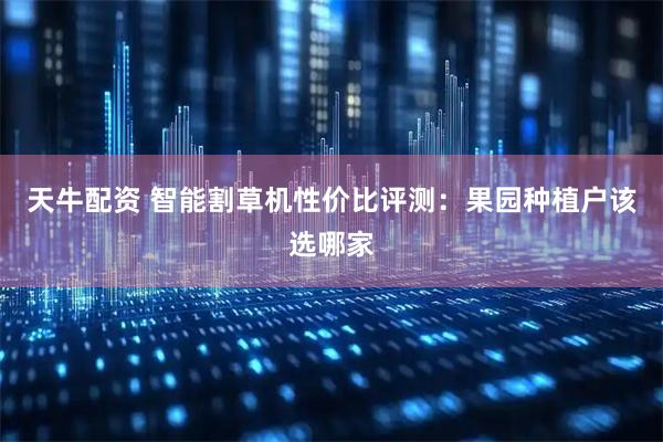 天牛配资 智能割草机性价比评测：果园种植户该选哪家