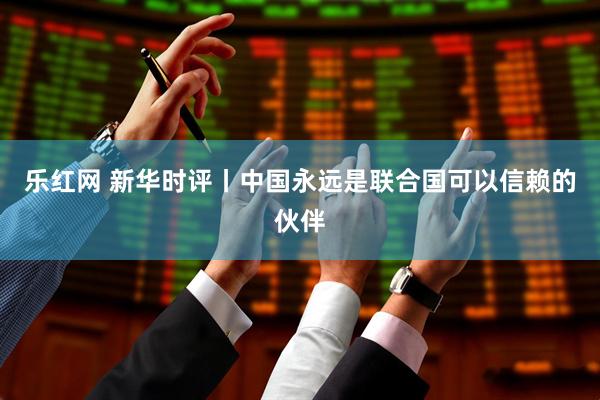 乐红网 新华时评丨中国永远是联合国可以信赖的伙伴